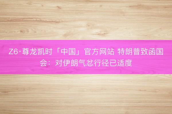 Z6·尊龙凯时「中国」官方网站 特朗普致函国会：对伊朗气忿行径已适度