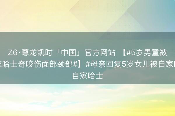 Z6·尊龙凯时「中国」官方网站 【#5岁男童被自家哈士奇咬伤面部颈部#】#母亲回复5岁女儿被自家哈士
