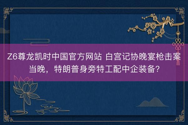 Z6尊龙凯时中国官方网站 白宫记协晚宴枪击案当晚，特朗普身旁特工配中企装备？