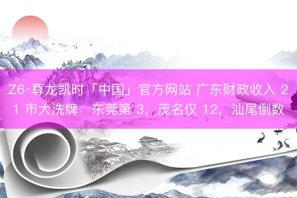 Z6·尊龙凯时「中国」官方网站 广东财政收入 21 市大洗牌：东莞第 3，茂名仅 12，汕尾倒数