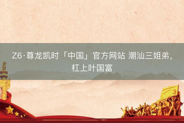 Z6·尊龙凯时「中国」官方网站 潮汕三姐弟，杠上叶国富