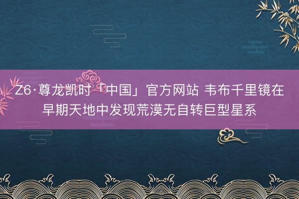 Z6·尊龙凯时「中国」官方网站 韦布千里镜在早期天地中发现荒漠无自转巨型星系