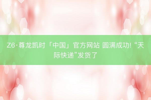 Z6·尊龙凯时「中国」官方网站 圆满成功! “天际快递”发货了