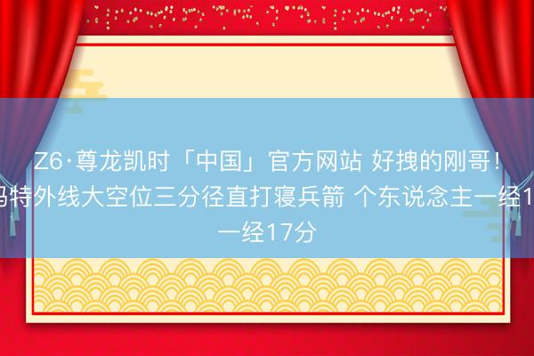 Z6·尊龙凯时「中国」官方网站 好拽的刚哥！斯玛特外线大空位三分径直打寝兵箭 个东说念主一经17分