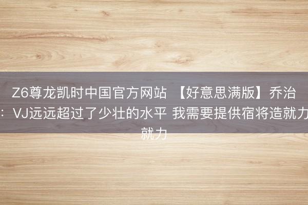 Z6尊龙凯时中国官方网站 【好意思满版】乔治：VJ远远超过了少壮的水平 我需要提供宿将造就力