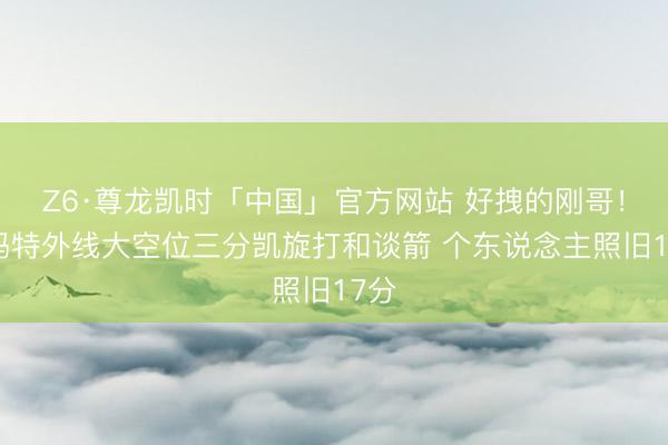 Z6·尊龙凯时「中国」官方网站 好拽的刚哥！斯玛特外线大空位三分凯旋打和谈箭 个东说念主照旧17分