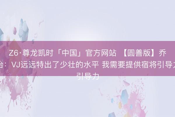 Z6·尊龙凯时「中国」官方网站 【圆善版】乔治：VJ远远特出了少壮的水平 我需要提供宿将引导力