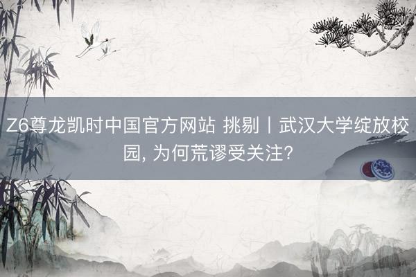 Z6尊龙凯时中国官方网站 挑剔丨武汉大学绽放校园, 为何荒谬受关注?