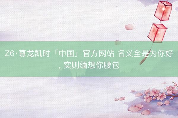 Z6·尊龙凯时「中国」官方网站 名义全是为你好， 实则缅想你腰包
