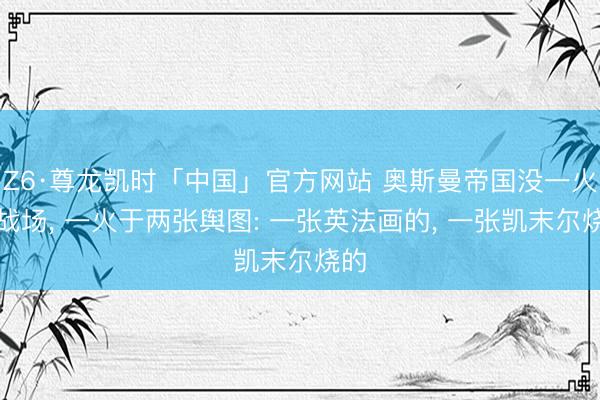 Z6·尊龙凯时「中国」官方网站 奥斯曼帝国没一火于战场, 一火于两张舆图: 一张英法画的, 一张凯末尔烧的