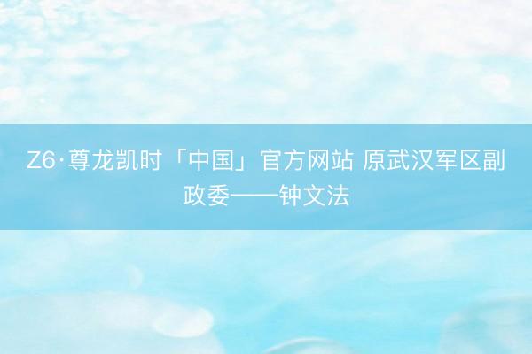 Z6·尊龙凯时「中国」官方网站 原武汉军区副政委——钟文法