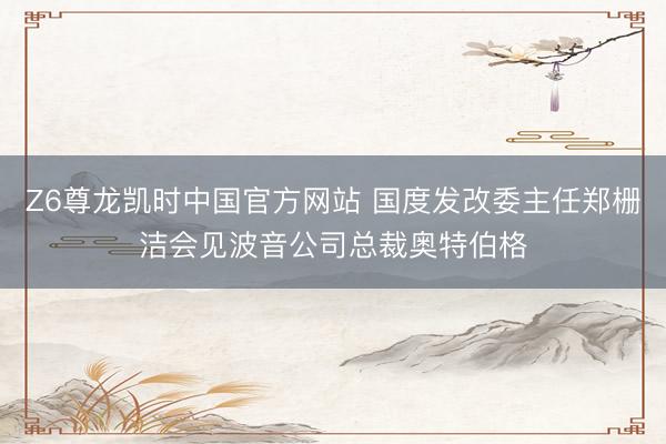 Z6尊龙凯时中国官方网站 国度发改委主任郑栅洁会见波音公司总裁奥特伯格