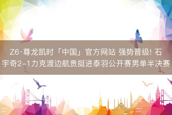 Z6·尊龙凯时「中国」官方网站 强势晋级! 石宇奇2-1力克渡边航贵挺进泰羽公开赛男单半决赛