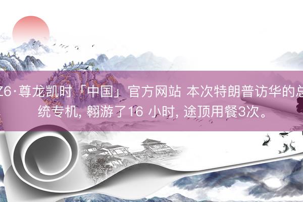 Z6·尊龙凯时「中国」官方网站 本次特朗普访华的总统专机， 翱游了16 小时， 途顶用餐3次。