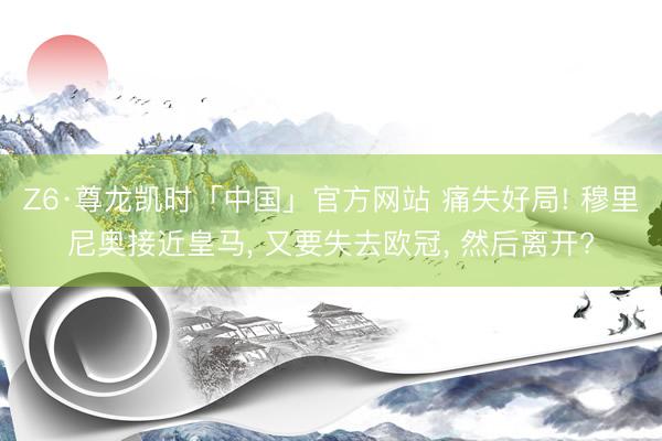 Z6·尊龙凯时「中国」官方网站 痛失好局! 穆里尼奥接近皇马， 又要失去欧冠， 然后离开?