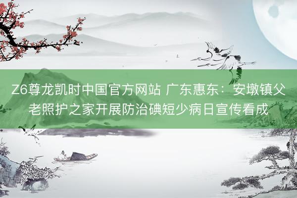 Z6尊龙凯时中国官方网站 广东惠东:安墩镇父老照护之家开展防治碘短少病日宣传看成