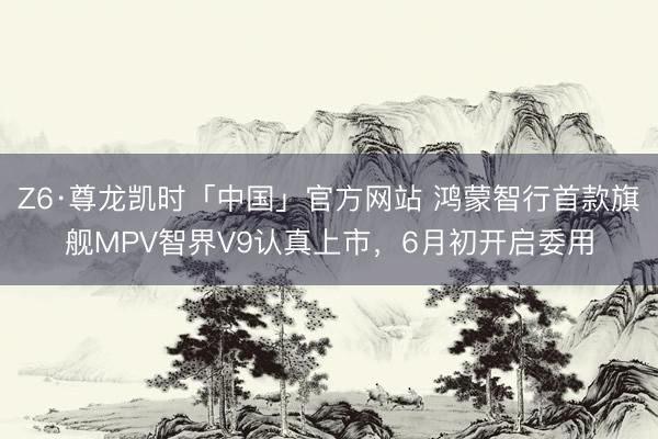Z6·尊龙凯时「中国」官方网站 鸿蒙智行首款旗舰MPV智界V9认真上市，6月初开启委用
