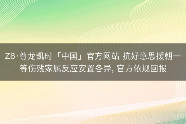 Z6·尊龙凯时「中国」官方网站 抗好意思援朝一等伤残家属反应安置各异， 官方依规回报