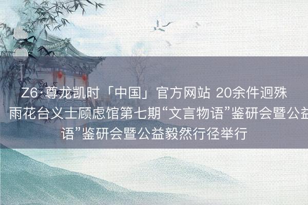 Z6·尊龙凯时「中国」官方网站 20余件迥殊红色文物展出，雨花台义士顾虑馆第七期“文言物语”鉴研会暨公益毅然行径举行