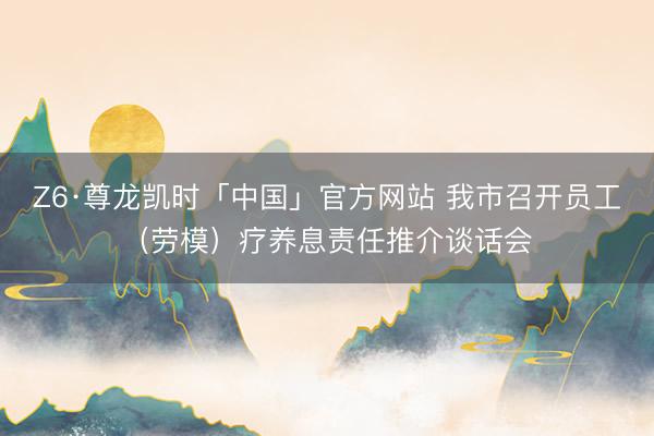 Z6·尊龙凯时「中国」官方网站 我市召开员工（劳模）疗养息责任推介谈话会