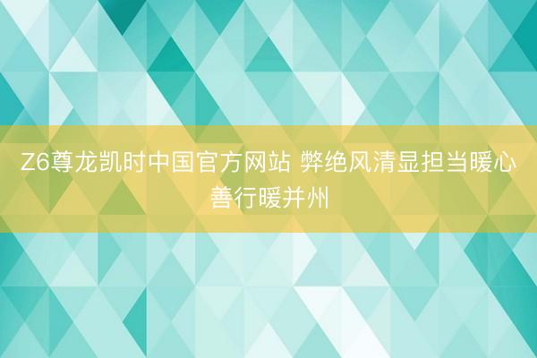 Z6尊龙凯时中国官方网站 弊绝风清显担当暖心善行暖并州
