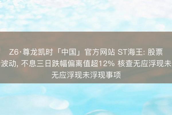 Z6·尊龙凯时「中国」官方网站 ST海王: 股票交游十分波动, 不息三日跌幅偏离值超12% 核查无应浮现未浮现事项