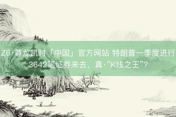 Z6·尊龙凯时「中国」官方网站 特朗普一季度进行3642笔证券来去,真·“K线之王”?