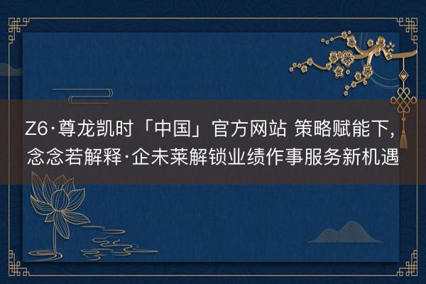 Z6·尊龙凯时「中国」官方网站 策略赋能下， 念念若解释·企未莱解锁业绩作事服务新机遇
