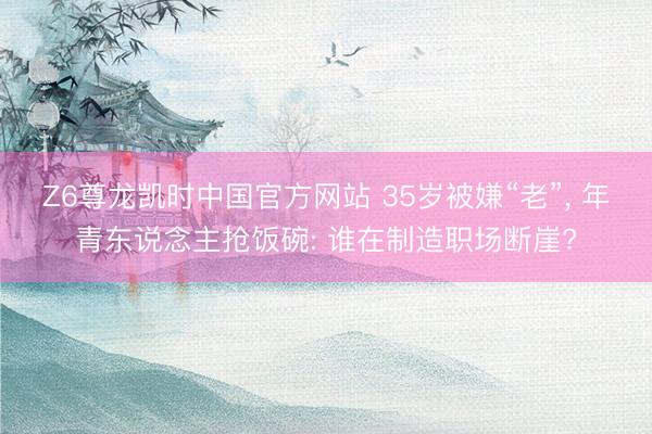 Z6尊龙凯时中国官方网站 35岁被嫌“老”， 年青东说念主抢饭碗: 谁在制造职场断崖?