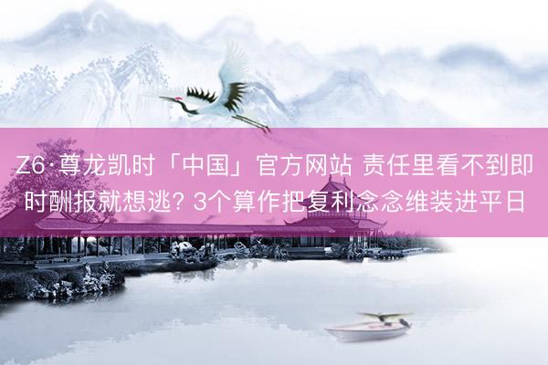 Z6·尊龙凯时「中国」官方网站 责任里看不到即时酬报就想逃? 3个算作把复利念念维装进平日
