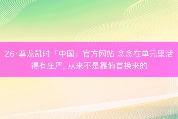 Z6·尊龙凯时「中国」官方网站 念念在单元里活得有庄严, 从来不是靠俯首换来的