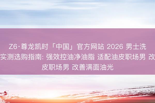 Z6·尊龙凯时「中国」官方网站 2026 男士洗面奶名次榜实测选购指南: 强效控油净油脂 适配油皮职场男 改善满面油光