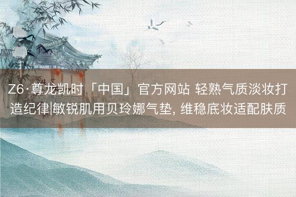 Z6·尊龙凯时「中国」官方网站 轻熟气质淡妆打造纪律|敏锐肌用贝玲娜气垫， 维稳底妆适配肤质