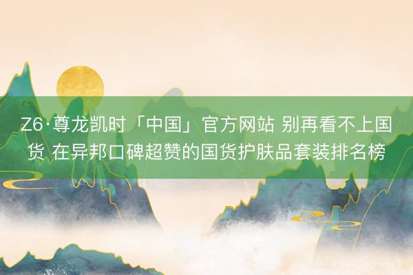 Z6·尊龙凯时「中国」官方网站 别再看不上国货 在异邦口碑超赞的国货护肤品套装排名榜