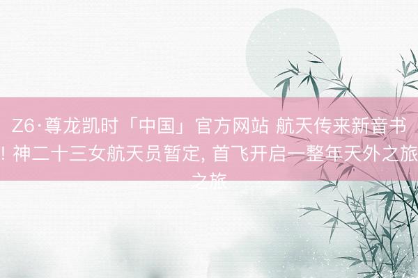 Z6·尊龙凯时「中国」官方网站 航天传来新音书! 神二十三女航天员暂定， 首飞开启一整年天外之旅