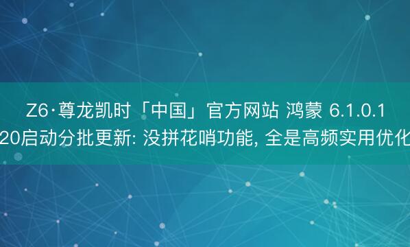 Z6·尊龙凯时「中国」官方网站 鸿蒙 6.1.0.120启动分批更新: 没拼花哨功能， 全是高频实用优化