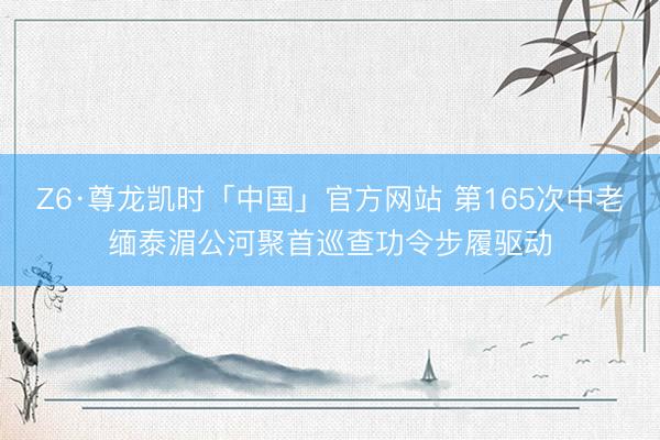 Z6·尊龙凯时「中国」官方网站 第165次中老缅泰湄公河聚首巡查功令步履驱动
