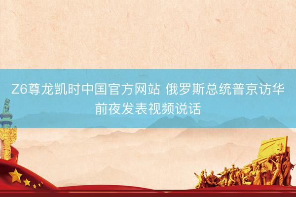 Z6尊龙凯时中国官方网站 俄罗斯总统普京访华前夜发表视频说话