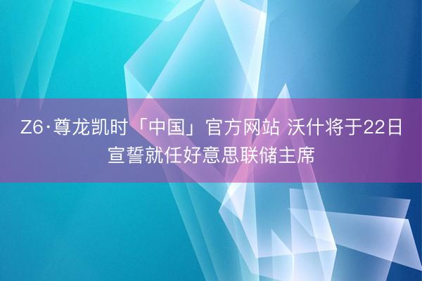 Z6·尊龙凯时「中国」官方网站 沃什将于22日宣誓就任好意思联储主席
