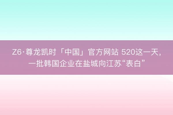 Z6·尊龙凯时「中国」官方网站 520这一天，一批韩国企业在盐城向江苏“表白”