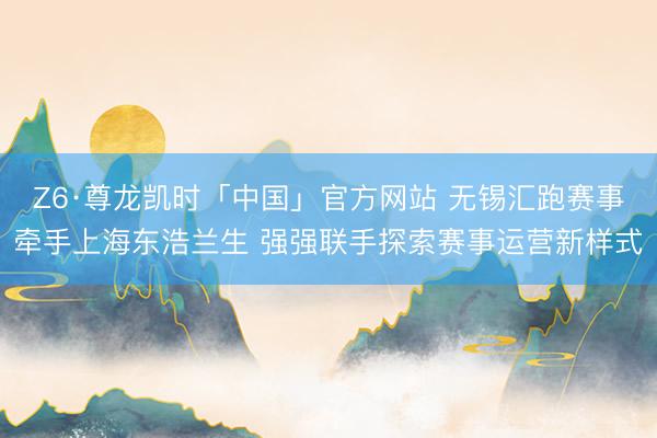 Z6·尊龙凯时「中国」官方网站 无锡汇跑赛事牵手上海东浩兰生 强强联手探索赛事运营新样式