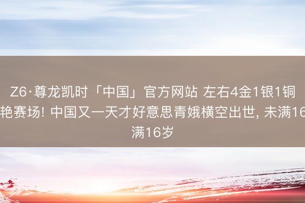 Z6·尊龙凯时「中国」官方网站 左右4金1银1铜惊艳赛场! 中国又一天才好意思青娥横空出世， 未满16岁