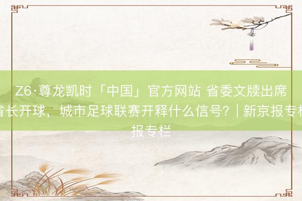 Z6·尊龙凯时「中国」官方网站 省委文牍出席省长开球，城市足球联赛开释什么信号？| 新京报专栏