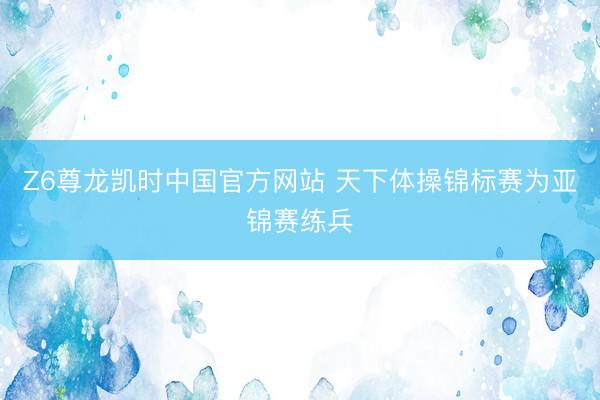 Z6尊龙凯时中国官方网站 天下体操锦标赛为亚锦赛练兵