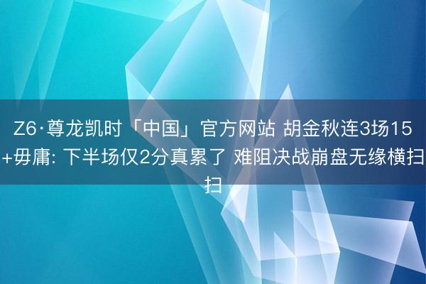Z6·尊龙凯时「中国」官方网站 胡金秋连3场15+毋庸: 下半场仅2分真累了 难阻决战崩盘无缘横扫