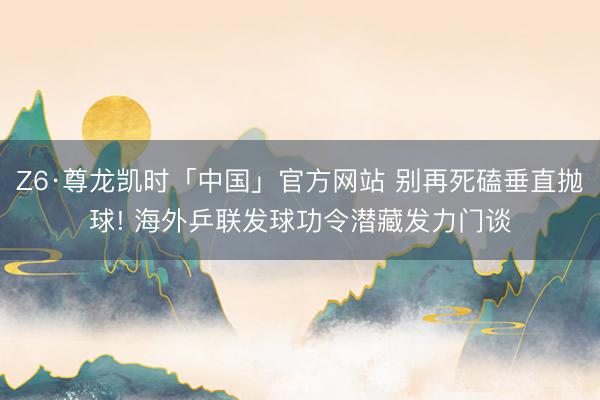 Z6·尊龙凯时「中国」官方网站 别再死磕垂直抛球! 海外乒联发球功令潜藏发力门谈