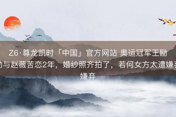 Z6·尊龙凯时「中国」官方网站 奥运冠军王励勤与赵薇苦恋2年，婚纱照齐拍了，若何女方太遭嫌弃