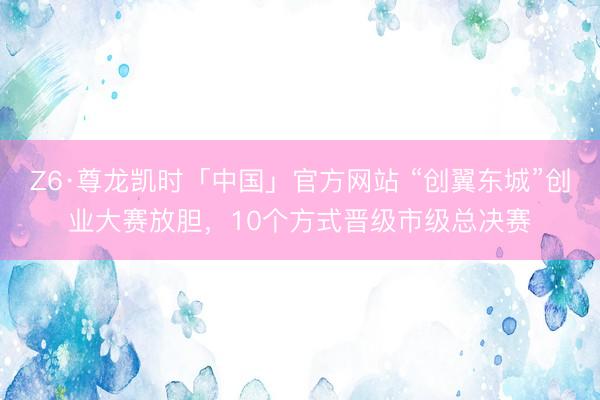 Z6·尊龙凯时「中国」官方网站 “创翼东城”创业大赛放胆，10个方式晋级市级总决赛