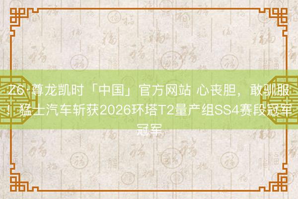 Z6·尊龙凯时「中国」官方网站 心丧胆，敢驯服！猛士汽车斩获2026环塔T2量产组SS4赛段冠军