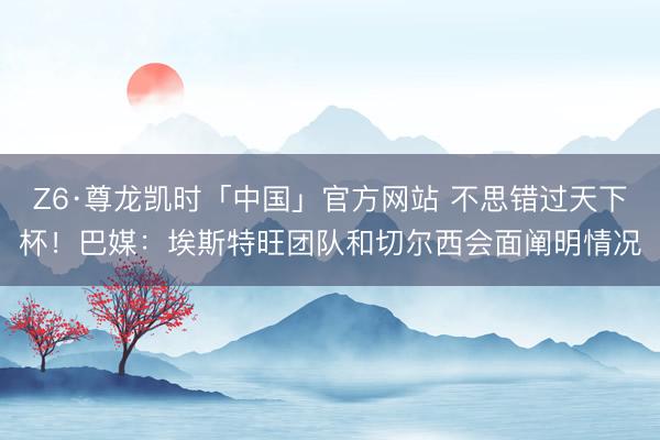 Z6·尊龙凯时「中国」官方网站 不思错过天下杯！巴媒：埃斯特旺团队和切尔西会面阐明情况